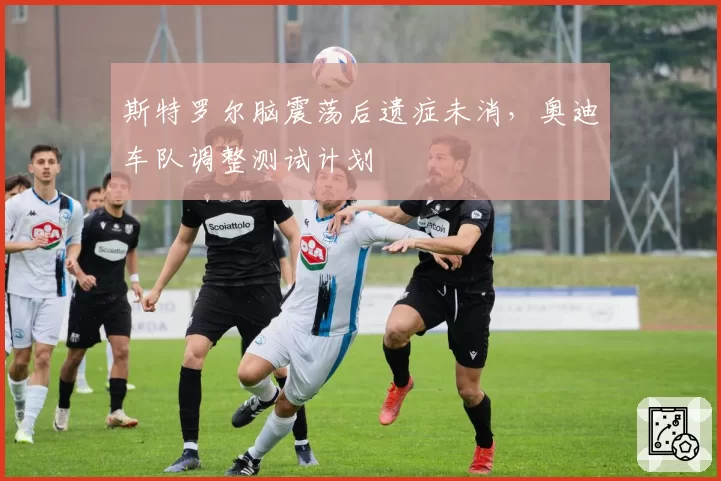 斯特罗尔脑震荡后遗症未消，奥迪车队调整测试计划