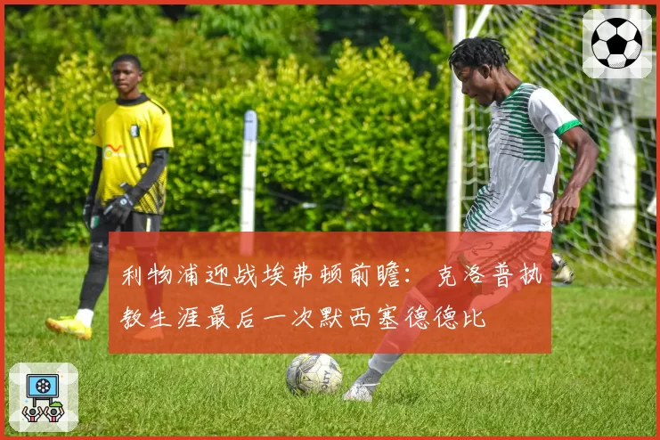 利物浦迎战埃弗顿前瞻：克洛普执教生涯最后一次默西塞德德比