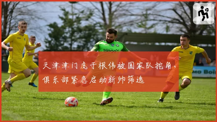 天津津门虎于根伟被国家队挖角,俱乐部紧急启动新帅筛选