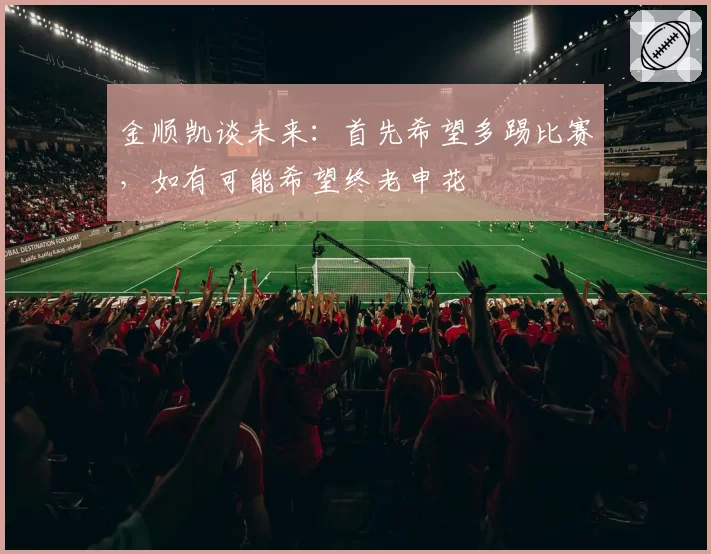 金顺凯谈未来:首先希望多踢比赛,如有可能希望终老申花