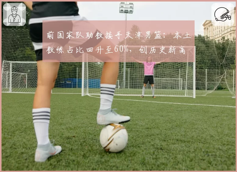 前国家队助教接手天津男篮：本土教练占比回升至60%，创历史新高