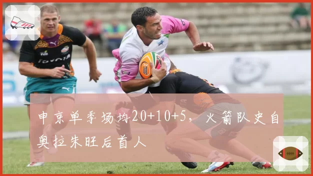 申京单季场均20+10+5,火箭队史自奥拉朱旺后首人