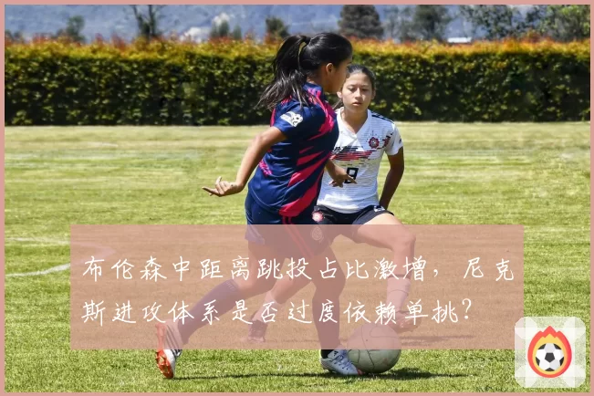 布伦森中距离跳投占比激增,尼克斯进攻体系是否过度依赖单挑?
