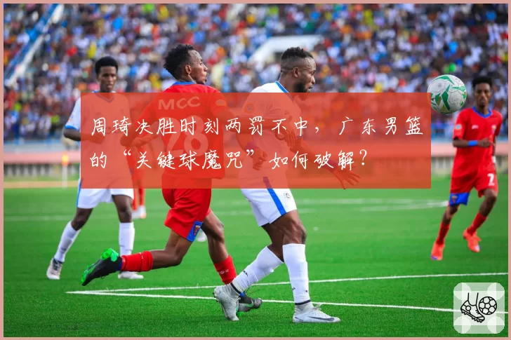 周琦决胜时刻两罚不中,广东男篮的“关键球魔咒”如何破解?