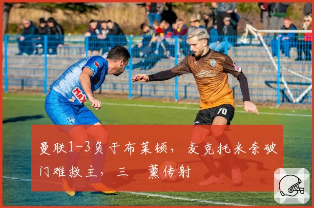 曼联1-3负于布莱顿，麦克托米奈破门难救主，三笘薰传射