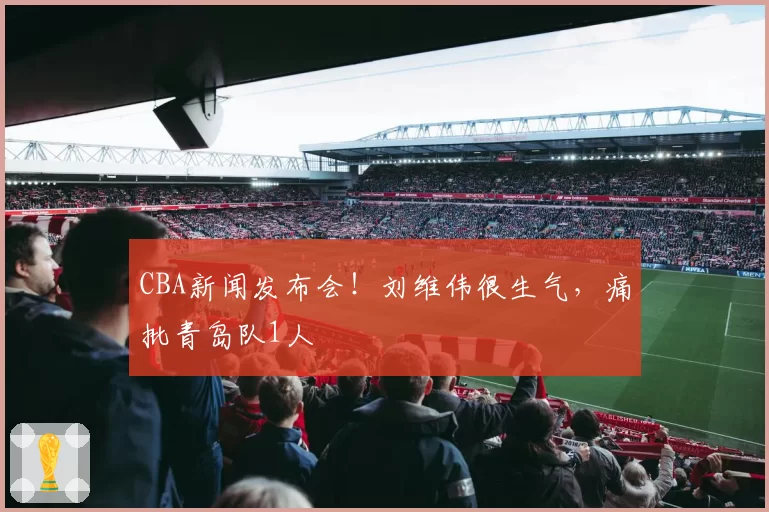 CBA新闻发布会!刘维伟很生气,痛批青岛队1人