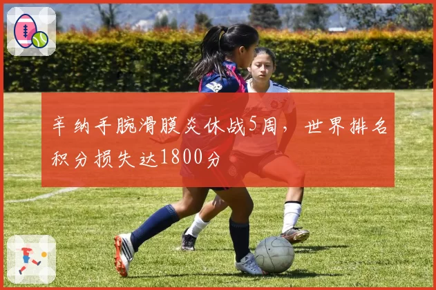 辛纳手腕滑膜炎休战5周,世界排名积分损失达1800分