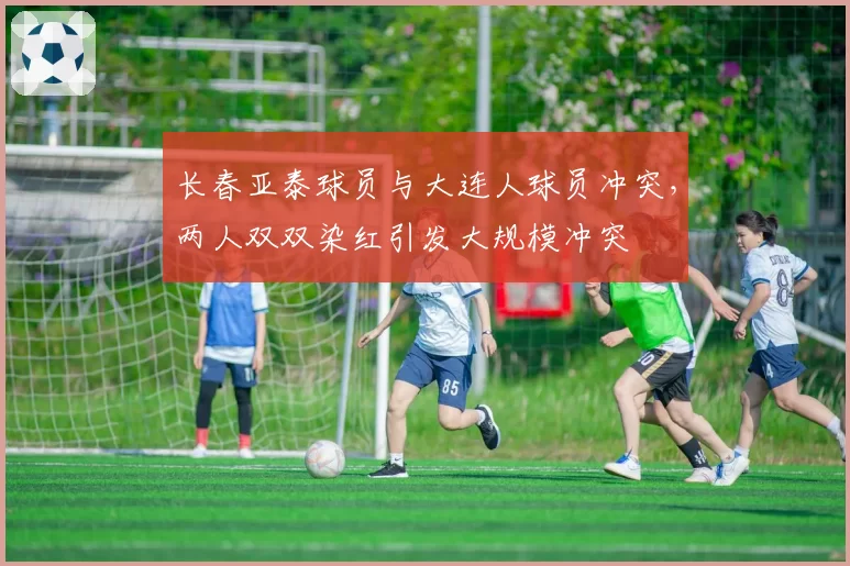 长春亚泰球员与大连人球员冲突，两人双双染红引发大规模冲突