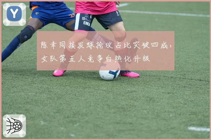 陈幸同接发球抢攻占比突破四成，女队第五人竞争白热化升级