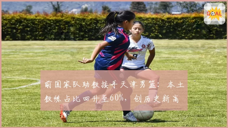 前国家队助教接手天津男篮：本土教练占比回升至60%，创历史新高