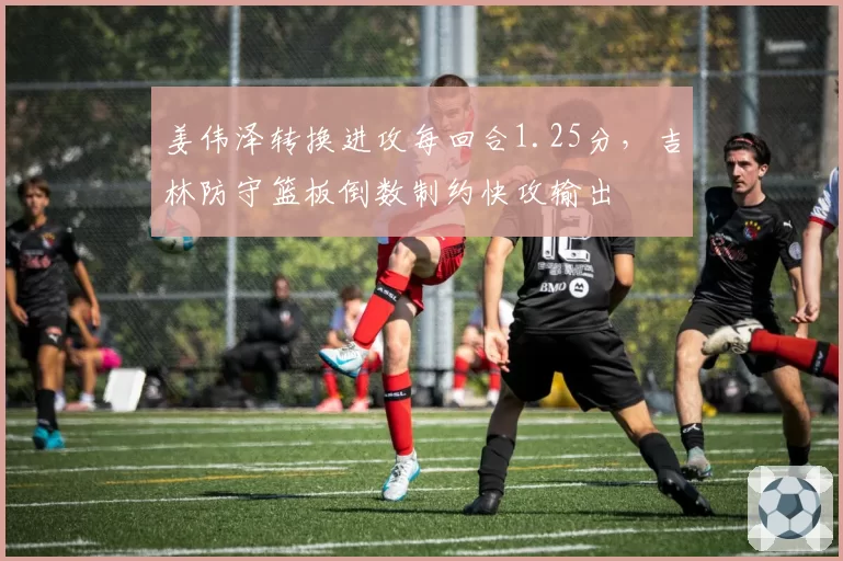 姜伟泽转换进攻每回合1.25分，吉林防守篮板倒数制约快攻输出