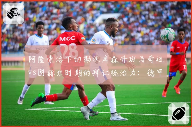阿隆索治下的勒沃库森升班马奇迹vs图赫尔时期的拜仁统治力:德甲卫冕冠军战术演变对比