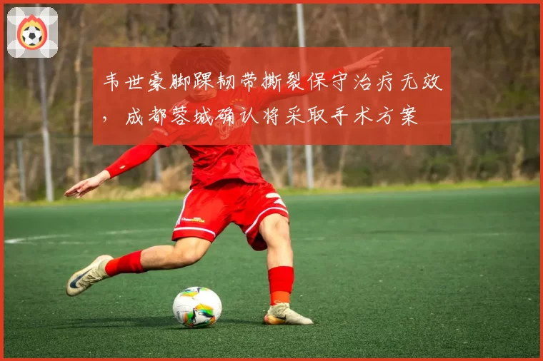 韦世豪脚踝韧带撕裂保守治疗无效,成都蓉城确认将采取手术方案