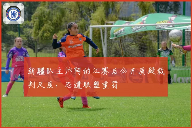 新疆队主帅阿的江赛后公开质疑裁判尺度，恐遭联盟重罚