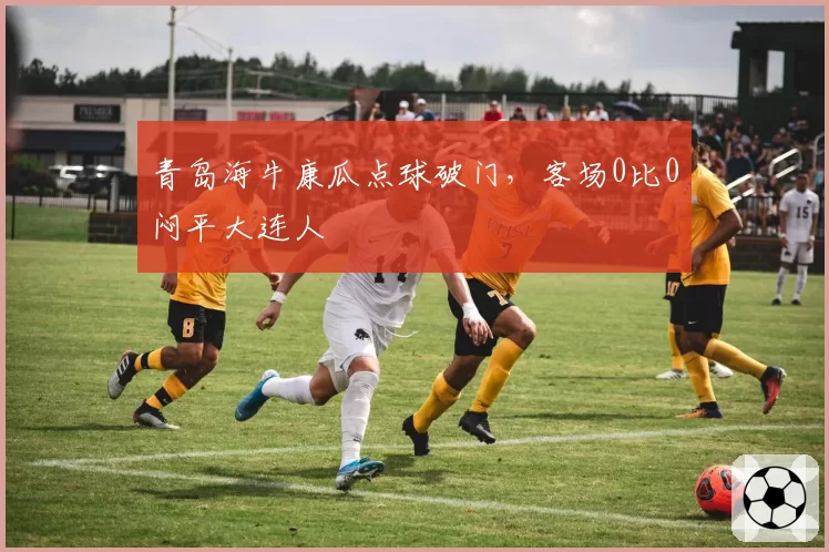 青岛海牛康瓜点球破门，客场0比0闷平大连人