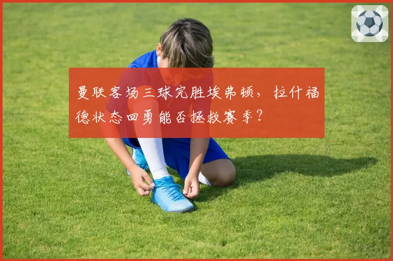 曼联客场三球完胜埃弗顿,拉什福德状态回勇能否拯救赛季?