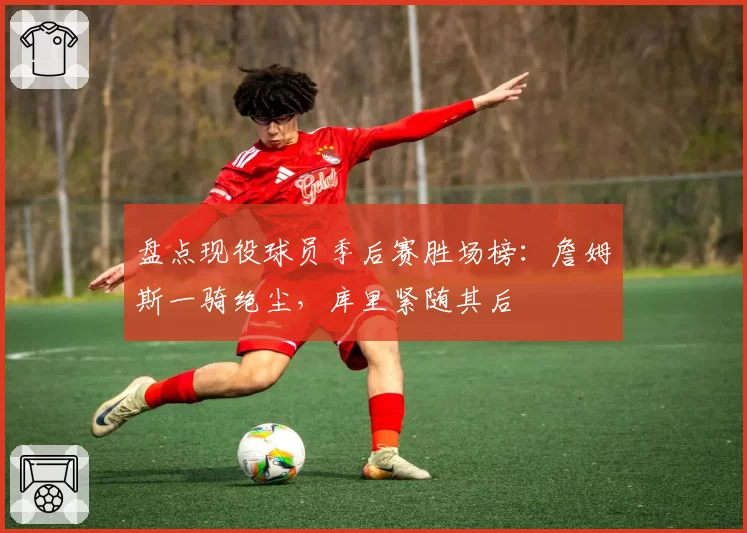 盘点现役球员季后赛胜场榜：詹姆斯一骑绝尘，库里紧随其后