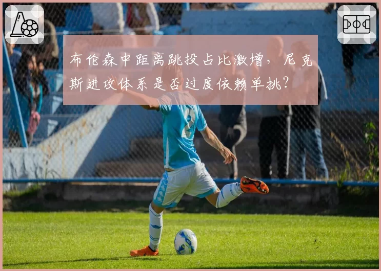 布伦森中距离跳投占比激增,尼克斯进攻体系是否过度依赖单挑?