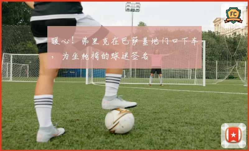 暖心!弗里克在巴萨基地门口下车,为坐轮椅的球迷签名