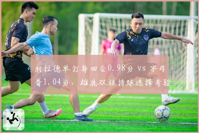 利拉德单打每回合0.98分 vs 字母哥1.04分，雄鹿双核持球选择考验格里芬