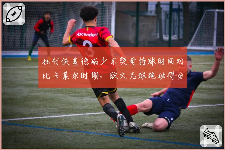 独行侠基德减少东契奇持球时间对比卡莱尔时期,欧文无球跑动得分效率提升