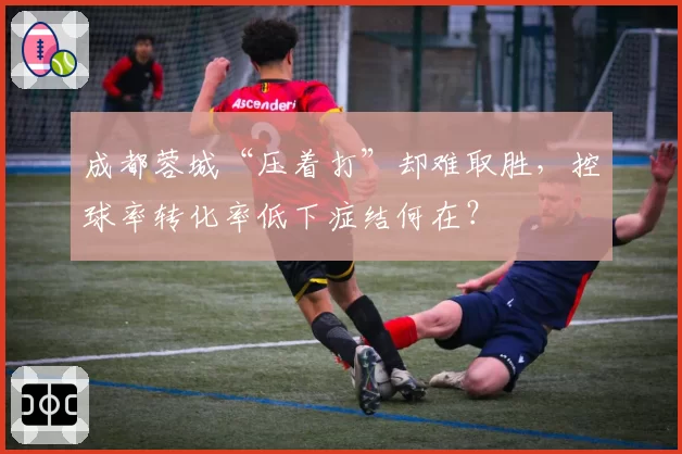 成都蓉城“压着打”却难取胜，控球率转化率低下症结何在？