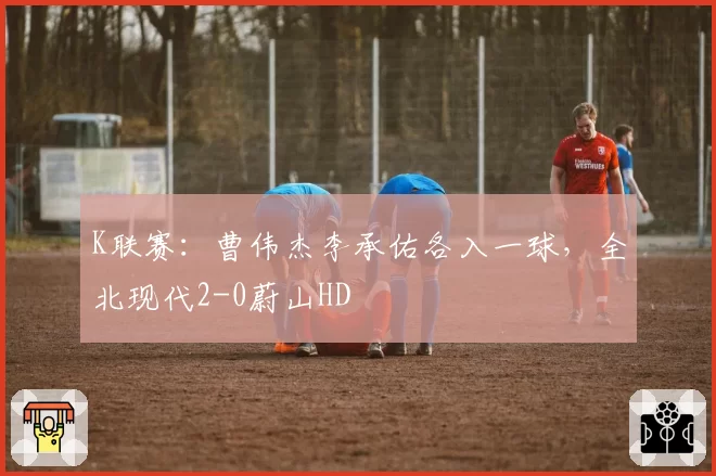 K联赛:曹伟杰李承佑各入一球,全北现代2-0蔚山HD