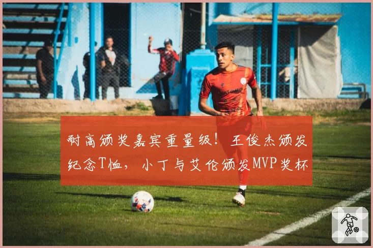 耐高颁奖嘉宾重量级！王俊杰颁发纪念T恤，小丁与艾伦颁发MVP奖杯