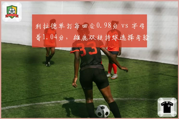 利拉德单打每回合0.98分 vs 字母哥1.04分，雄鹿双核持球选择考验格里芬