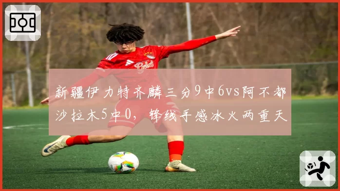 新疆伊力特齐麟三分9中6vs阿不都沙拉木5中0，锋线手感冰火两重天