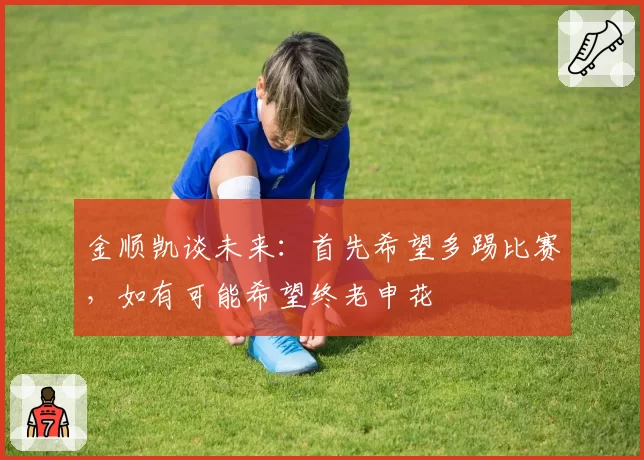 金顺凯谈未来：首先希望多踢比赛，如有可能希望终老申花