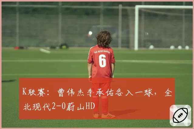 K联赛：曹伟杰李承佑各入一球，全北现代2-0蔚山HD