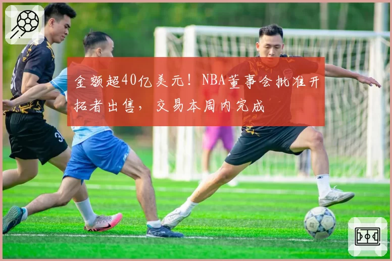 金额超40亿美元!NBA董事会批准开拓者出售,交易本周内完成