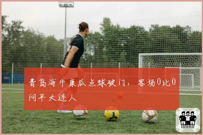 青岛海牛康瓜点球破门，客场0比0闷平大连人