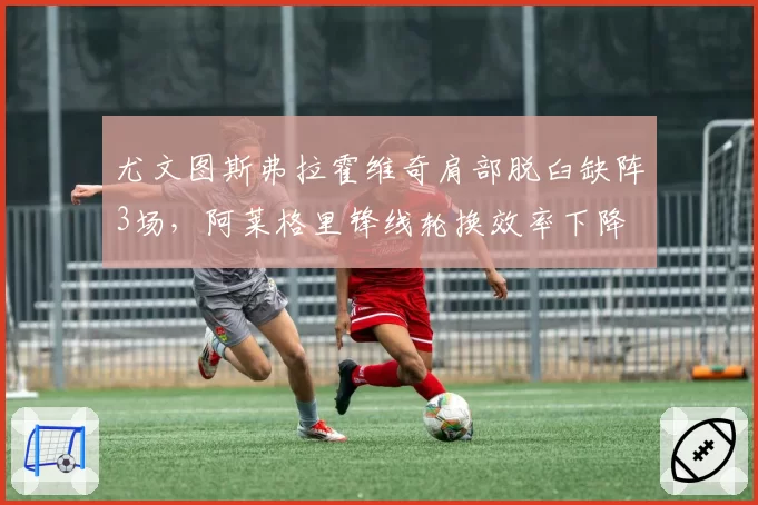 尤文图斯弗拉霍维奇肩部脱臼缺阵3场,阿莱格里锋线轮换效率下降