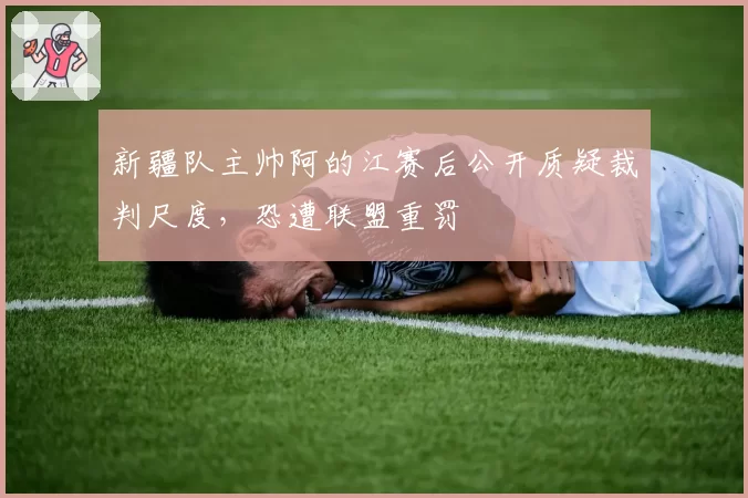 新疆队主帅阿的江赛后公开质疑裁判尺度，恐遭联盟重罚