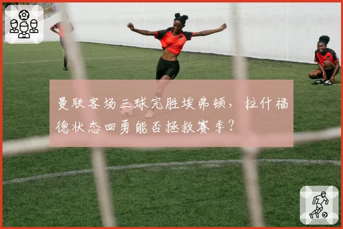 曼联客场三球完胜埃弗顿,拉什福德状态回勇能否拯救赛季?