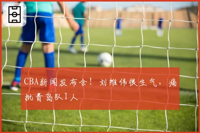 CBA新闻发布会!刘维伟很生气,痛批青岛队1人