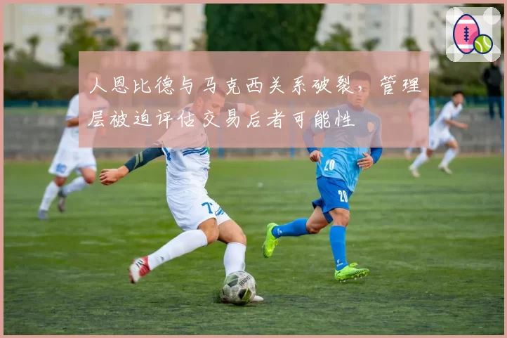 人恩比德与马克西关系破裂，管理层被迫评估交易后者可能性
