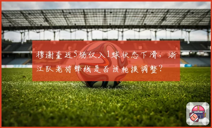 穆谢奎近5场仅入1球状态下滑，浙江队老将锋线是否该轮换调整？