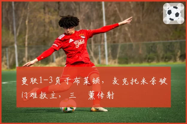 曼联1-3负于布莱顿,麦克托米奈破门难救主,三笘薰传射