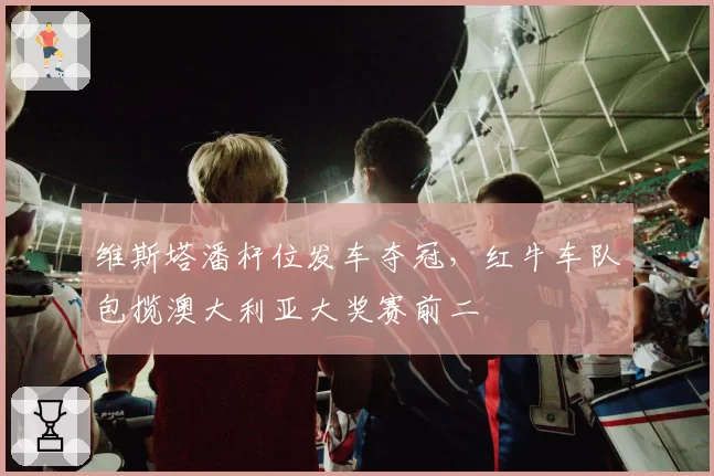 维斯塔潘杆位发车夺冠,红牛车队包揽澳大利亚大奖赛前二