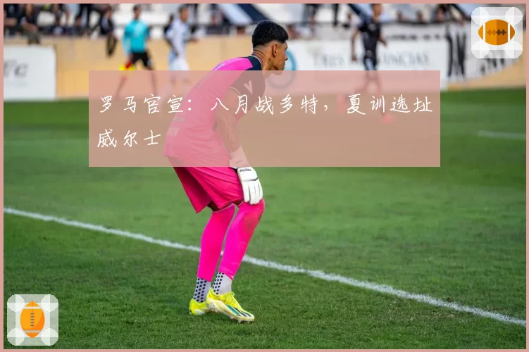 罗马官宣：八月战多特，夏训选址威尔士