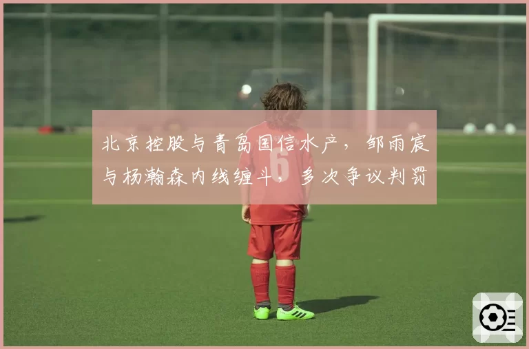 北京控股与青岛国信水产，邹雨宸与杨瀚森内线缠斗，多次争议判罚引两队教练不满