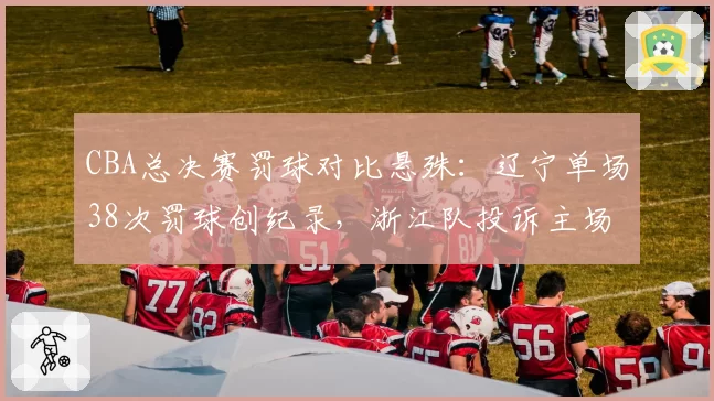 CBA总决赛罚球对比悬殊：辽宁单场38次罚球创纪录，浙江队投诉主场哨偏袒