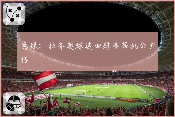 意媒:拉齐奥球迷回怼洛蒂托公开信