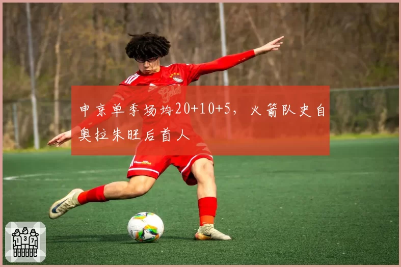 申京单季场均20+10+5,火箭队史自奥拉朱旺后首人