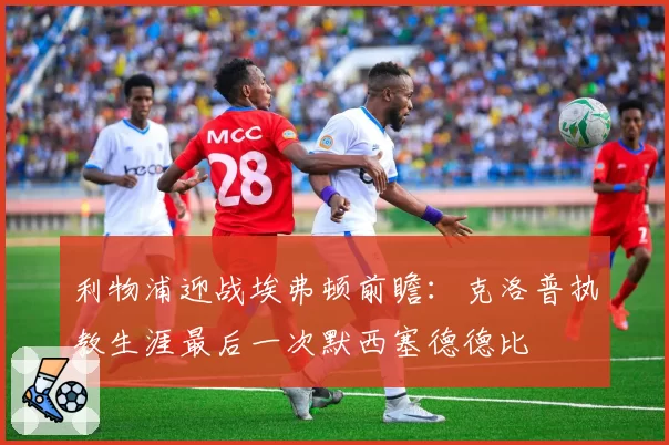 利物浦迎战埃弗顿前瞻:克洛普执教生涯最后一次默西塞德德比