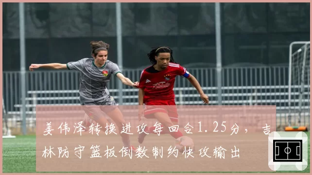 姜伟泽转换进攻每回合1.25分，吉林防守篮板倒数制约快攻输出