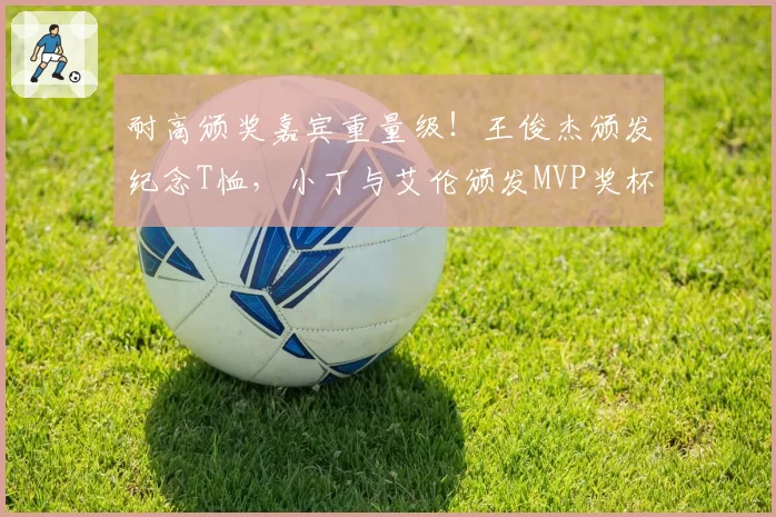 耐高颁奖嘉宾重量级！王俊杰颁发纪念T恤，小丁与艾伦颁发MVP奖杯